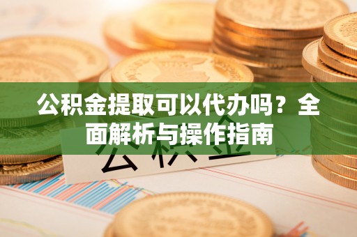 江门公积金提取可以代办吗？全面解析与操作指南