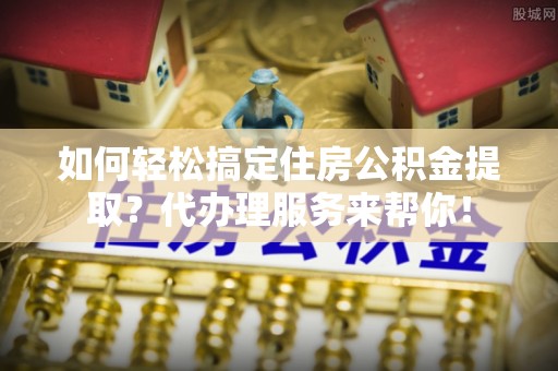 江门如何轻松搞定住房公积金提取？代办理服务来帮你！