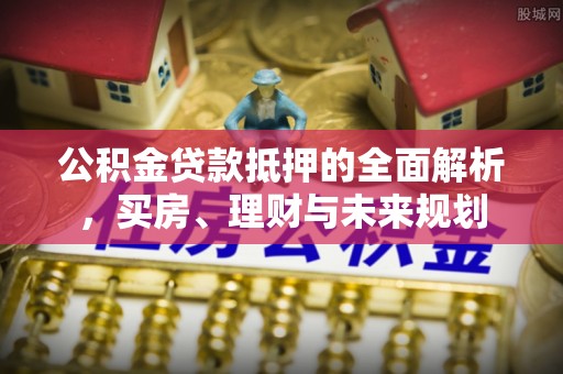 江门公积金贷款抵押的全面解析，买房、理财与未来规划