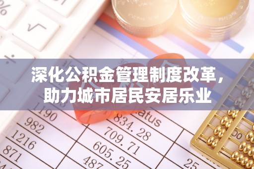江门深化公积金管理制度改革，助力城市居民安居乐业