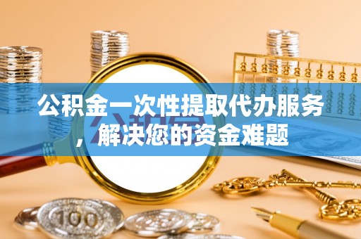 江门公积金一次性提取代办服务，解决您的资金难题