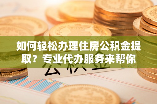 江门如何轻松办理住房公积金提取？专业代办服务来帮你