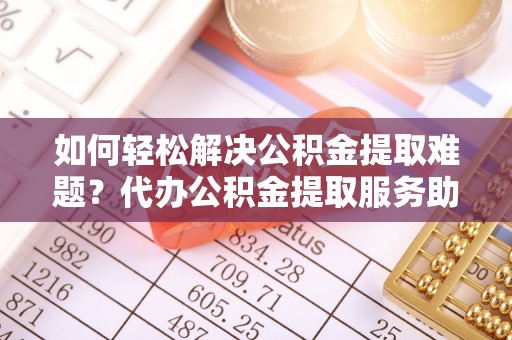 江门如何轻松解决公积金提取难题？代办公积金提取服务助您一臂之力